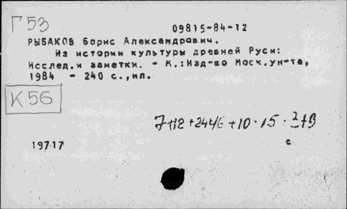 ﻿09815-84-1 2 РЫБАКОВ Борис Александра»*«.
На истории культуры древней Руси: Исслед.м »«метки. - м.:И»д-во Мосч.ун-те, 1984	- 240 с.,ил.
К 56
9-1/2 '■й'/с-t -it а
19717	c